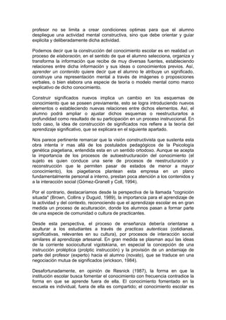 profesor no se limita a crear condiciones optimas para que el alumno
despliegue una actividad mental constructiva, sino que debe orientar y guiar
explicita y deliberadamente dicha actividad.
Podemos decir que la construcción del conocimiento escolar es en realidad un
proceso de elaboración, en el sentido de que el alumno selecciona, organiza y
transforma la información que recibe de muy diversas fuentes, estableciendo
relaciones entre dicha información y sus ideas o conocimientos previos. Así,
aprender un contenido quiere decir que el alumno le atribuye un significado,
construye una representación mental a través de imágenes o proposiciones
verbales, o bien elabora una especie de teoría o modelo mental como marco
explicativo de dicho conocimiento.
Construir significados nuevos implica un cambio en los esquemas de
conocimiento que se poseen previamente, esto se logra introduciendo nuevos
elementos o estableciendo nuevas relaciones entre dichos elementos. Así, el
alumno podrá ampliar o ajustar dichos esquemas o reestructurarlos a
profundidad como resultado de su participación en un proceso instruccional. En
todo caso, la idea de construcción de significados nos refiere a la teoría del
aprendizaje significativo, que se explicara en el siguiente apartado.
Nos parece pertinente remarcar que la visión constructivista que sustenta esta
obra intenta ir mas allá de los postulados pedagógicos de la Psicología
genética piagetiana, entendida esta en un sentido ortodoxo. Aunque se acepta
la importancia de los procesos de autoestructuración del conocimiento (el
sujeto es quien conduce una serie de procesos de reestructuración y
reconstrucción que le permiten pasar de estados de menor a mayor
conocimiento), los piagetianos plantean esta empresa en un plano
fundamentalmente personal a interno, prestan poca atención a los contenidos y
a la interacción social (Gómez-Granell y Coll, 1994).
Por el contrario, destacaríamos desde la perspectiva de la llamada "cognición
situada" (Brown, Collins y Duguid, 1989), la importancia para el aprendizaje de
la actividad y del contexto, reconociendo que el aprendizaje escolar es en gran
medida un proceso de aculturación, donde los alumnos pasan a formar parte
de una especie de comunidad o cultura de practicantes.
Desde esta perspectiva, el proceso de enseñanza debería orientarse a
aculturar a los estudiantes a través de practicas autenticas (cotidianas,
significativas, relevantes en su cultura), por procesos de interacción social
similares al aprendizaje artesanal. En gran medida se plasman aquí las ideas
de la corriente sociocultural vigotskiana, en especial la concepción de una
instrucción proléptica (prolptic instrucción) y la provisión de un andamiaje de
parte del profesor (experto) hacia el alumno (novato), que se traduce en una
negociación mutua de significados (erickson, 1984).
Desafortunadamente, en opinión de Resnick (1987), la forma en que la
institución escolar busca fomentar el conocimiento con frecuencia contradice la
forma en que se aprende fuera de ella. El conocimiento fomentado en la
escuela es individual, fuera de ella es compartido; el conocimiento escolar es

 