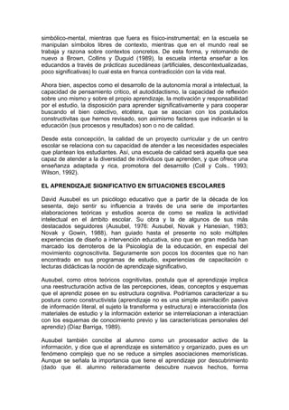 simbólico-mental, mientras que fuera es físico-instrumental; en la escuela se
manipulan símbolos libres de contexto, mientras que en el mundo real se
trabaja y razona sobre contextos concretos. De esta forma, y retomando de
nuevo a Brown, Collins y Duguid (1989), la escuela intenta enseñar a los
educandos a través de prácticas sucedáneas (artificiales, descontextualizadas,
poco significativas) lo cual esta en franca contradicción con la vida real.
Ahora bien, aspectos como el desarrollo de la autonomía moral a intelectual, la
capacidad de pensamiento critico, el autodidactismo, la capacidad de reflexión
sobre uno mismo y sobre el propio aprendizaje, la motivación y responsabilidad
por el estudio, la disposición para aprender significativamente y para cooperar
buscando el bien colectivo, etcétera, que se asocian con los postulados
constructivitas que hemos revisado, son asimismo factores que indicarán si la
educación (sus procesos y resultados) son o no de calidad.
Desde esta concepción, la calidad de un proyecto curricular y de un centro
escolar se relaciona con su capacidad de atender a las necesidades especiales
que plantean los estudiantes. Así, una escuela de calidad será aquella que sea
capaz de atender a la diversidad de individuos que aprenden, y que ofrece una
enseñanza adaptada y rica, promotora del desarrollo (Coll y Cols.. 1993;
Wilson, 1992).
EL APRENDIZAJE SIGNIFICATIVO EN SITUACIONES ESCOLARES
David Ausubel es un psicólogo educativo que a partir de la década de los
sesenta, dejo sentir su influencia a través de una serie de importantes
elaboraciones teóricas y estudios acerca de como se realiza la actividad
intelectual en el ámbito escolar. Su obra y la de algunos de sus más
destacados seguidores (Ausubel, 1976: Ausubel, Novak y Hanesian, 1983;
Novak y Gowin, 1988), han guiado hasta el presente no solo múltiples
experiencias de diseño a intervención educativa, sino que en gran medida han
marcado los derroteros de la Psicología de la educación, en especial del
movimiento cognoscitivita. Seguramente son pocos los docentes que no han
encontrado en sus programas de estudio, experiencias de capacitación o
lecturas didácticas la noción de aprendizaje significativo.
Ausubel, como otros teóricos cognitivitas, postula que el aprendizaje implica
una reestructuración activa de las percepciones, ideas, conceptos y esquemas
que el aprendiz posee en su estructura cognitiva. Podríamos caracterizar a su
postura como constructivista (aprendizaje no es una simple asimilaci6n pasiva
de información literal, el sujeto la transforma y estructura) e interaccionista (los
materiales de estudio y la información exterior se interrelacionan a interactúan
con los esquemas de conocimiento previo y las características personales del
aprendiz) (Díaz Barriga, 1989).
Ausubel también concibe al alumno como un procesador activo de la
información, y dice que el aprendizaje es sistemático y organizado, pues es un
fenómeno complejo que no se reduce a simples asociaciones memorísticas.
Aunque se señala la importancia que tiene el aprendizaje por descubrimiento
(dado que él. alumno reiteradamente descubre nuevos hechos, forma

 