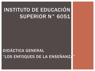 INSTITUTO DE EDUCACIÓN 
SUPERIOR N° 6051 
DIDÁCTICA GENERAL 
“LOS ENFOQUES DE LA ENSEÑANZA” 
 