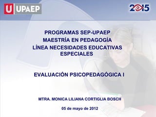 PROGRAMAS SEP-UPAEP
    MAESTRÍA EN PEDAGOGÍA
LÍNEA NECESIDADES EDUCATIVAS
         ESPECIALES



EVALUACIÓN PSICOPEDAGÓGICA I



 MTRA. MONICA LILIANA CORTIGLIA BOSCH

           05 de mayo de 2012
 