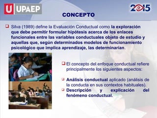 CONCEPTO

 Silva (1989) define la Evaluación Conductual como la exploración
  que debe permitir formular hipótesis acerca...