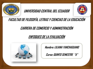 UNIVERSIDAD CENTRAL DEL ECUADOR
FACULTAD DE FILOSOFÍA, LETRAS Y CIENCIAS DE LA EDUCACIÓN
CARRERA DE COMERCIO Y ADMINISTRACIÓN
ENFOQUES DE LA EVALUACIÓN
Nombre: LILIANA YANCHAGUANO
Curso: QUINTO SEMESTRE “A”
 