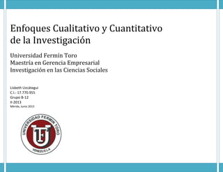 Enfoques Cualitativo y Cuantitativo
de la Investigación
Universidad Fermín Toro
Maestría en Gerencia Empresarial
Investigación en las Ciencias Sociales
Lisbeth Uzcátegui
C.I.: 17.770.955
Grupo B-12
II-2013
Mérida, Junio 2013
 