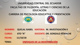 UNIVERSIDAD CENTRAL DEL ECUADOR
FACULTAD DE FILOSOFÍA, LETRAS Y CIENCIAS DE LA
EDUCACIÓN
CARRERA DE PSICOLOGÍA EDUCATIVA Y ORIENTACION
NOMBRE: QUELAL ISABEL MATERIA: M. INVESTIGACIÓN II
CURSO: 6TO “A” DOCENTE: DR. GONZALO REMACHE
FECHA: 11/10/18
TEMA: ENFOQUES DE LA INVESTIGACIÓN
 