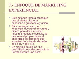 7.- ENFOQUE DE MARKETING
EXPERIENCIAL.
 Este enfoque intenta conseguir
que el cliente viva una
experiencia gratificante y única.
 Para conseguir esto, se
necesitan muy pocos recursos y
dinero, para dar a conocer
nuestro producto o servicio, ya
que será el propio cliente el
encargado de compartir sus
experiencias a través de redes
sociales, webs, etc.
 Un ejemplo de ello es “ La
posibilidad de poder conducir un
Ferrari durante una hora”.
 