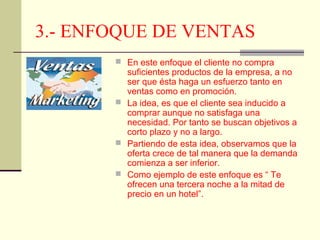 3.- ENFOQUE DE VENTAS
 En este enfoque el cliente no compra
suficientes productos de la empresa, a no
ser que ésta haga un esfuerzo tanto en
ventas como en promoción.
 La idea, es que el cliente sea inducido a
comprar aunque no satisfaga una
necesidad. Por tanto se buscan objetivos a
corto plazo y no a largo.
 Partiendo de esta idea, observamos que la
oferta crece de tal manera que la demanda
comienza a ser inferior.
 Como ejemplo de este enfoque es “ Te
ofrecen una tercera noche a la mitad de
precio en un hotel”.
 