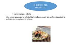 ENFOQUE DEL
PRODUCTO
+ Competencia+Oferta
Más importancia en la calidad del producto, pero sin ser lo primordial la
satisfacción completa del cliente.

 