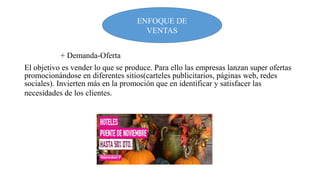 ENFOQUE DE
VENTAS
+ Demanda-Oferta
El objetivo es vender lo que se produce. Para ello las empresas lanzan super ofertas
promocionándose en diferentes sitios(carteles publicitarios, páginas web, redes
sociales). Invierten más en la promoción que en identificar y satisfacer las
necesidades de los clientes.

 