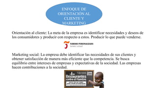 ENFOQUE DE
ORIENTACIÓN AL
CLIENTE Y
MARKETING
SOCIAL
Orientación al cliente: La meta de la empresa es identificar necesidades y deseos de
los consumidores y producir con respecto a estos. Producir lo que puede venderse.

Marketing social: La empresa debe identificar las necesidades de sus clientes y
obtener satisfacción de manera más eficiente que la competencia. Se busca
equilibrio entre intereses de empresas y expectativas de la sociedad. Las empresas
hacen contribuciones a la sociedad.

 