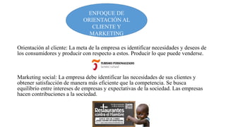ENFOQUE DE
ORIENTACIÓN AL
CLIENTE Y
MARKETING
SOCIAL
Orientación al cliente: La meta de la empresa es identificar necesidades y deseos de
los consumidores y producir con respecto a estos. Producir lo que puede venderse.

Marketing social: La empresa debe identificar las necesidades de sus clientes y
obtener satisfacción de manera más eficiente que la competencia. Se busca
equilibrio entre intereses de empresas y expectativas de la sociedad. Las empresas
hacen contribuciones a la sociedad.

 