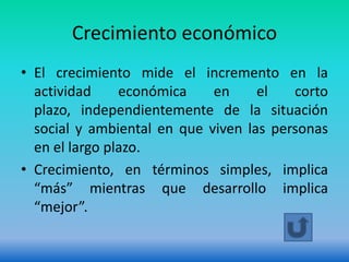 Crecimiento económico
• El crecimiento mide el incremento en la
  actividad     económica    en     el   corto
  plazo, independientemente de la situación
  social y ambiental en que viven las personas
  en el largo plazo.
• Crecimiento, en términos simples, implica
  “más” mientras que desarrollo implica
  “mejor”.
 