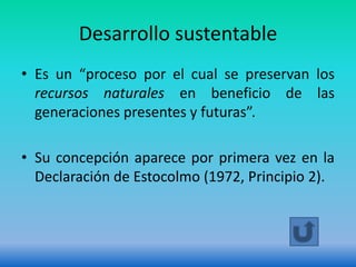 Desarrollo sustentable
• Es un “proceso por el cual se preservan los
  recursos naturales en beneficio de las
  generaciones presentes y futuras”.

• Su concepción aparece por primera vez en la
  Declaración de Estocolmo (1972, Principio 2).
 