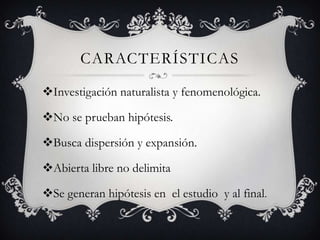 CARACTERÍSTICAS
Investigación naturalista y fenomenológica.
No se prueban hipótesis.
Busca dispersión y expansión.
Abierta libre no delimita
Se generan hipótesis en el estudio y al final.