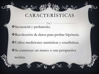 CARACTERÍSTICAS
Secuencial y probatorio.
Recolección de datos para probar hipótesis.
Utiliza mediciones numéricas y estadísticas.
Se construye un marco o una perspectiva
teórica.