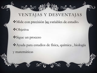 VENTAJAS Y DESVENTAJAS
Mide con precisión las variables de estudio.
Objetiva
Sigue un proceso
Ayuda para estudios de física, química , biología
y matemáticas