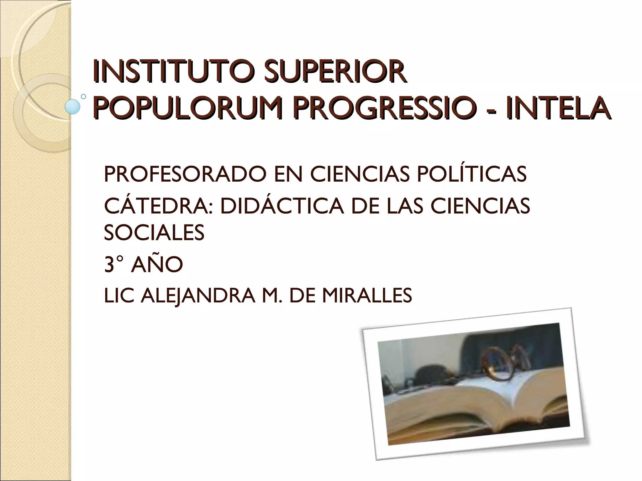 INSTITUTO SUPERIOR POPULORUM PROGRESSIO - INTELA PROFESORADO EN CIENCIAS POLÍTICAS CÁTEDRA: DIDÁCTICA DE LAS CIENCIAS SOCIALES 3° AÑO LIC ALEJANDRA M. DE MIRALLES 