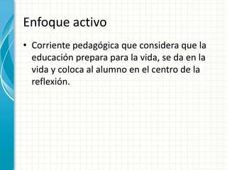 Enfoque activo Corriente pedagógica que considera que la educación prepara para la vida, se da en la vida y coloca al alumno en el centro de la reflexión.