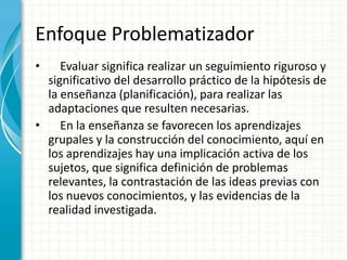 Enfoque Problematizador    Evaluar significa realizar un seguimiento riguroso y significativo del desarrollo práctico de la hipótesis de la enseñanza (planificación), para realizar las adaptaciones que resulten necesarias.    En la enseñanza se favorecen los aprendizajes grupales y la construcción del conocimiento, aquí en los aprendizajes hay una implicación activa de los sujetos, que significa definición de problemas relevantes, la contrastación de las ideas previas con los nuevos conocimientos, y las evidencias de la realidad investigada.