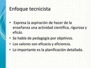 EnfoquetecnicistaExpresa la aspiración de hacer de la enseñanzaunaactividadcientífica, rigurosa y eficáz. Se habla de pedagogíaporobjetivos.Los valores son eficacia y eficiencia.Lo importantees la planificacióndetallada.