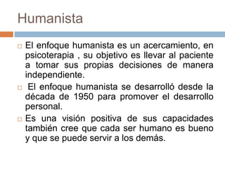Humanista
El enfoque humanista es un acercamiento, en
psicoterapia , su objetivo es llevar al paciente
a tomar sus propias decisiones de manera
independiente.
El enfoque humanista se desarrolló desde la
década de 1950 para promover el desarrollo
personal.
Es una visión positiva de sus capacidades
también cree que cada ser humano es bueno
y que se puede servir a los demás.