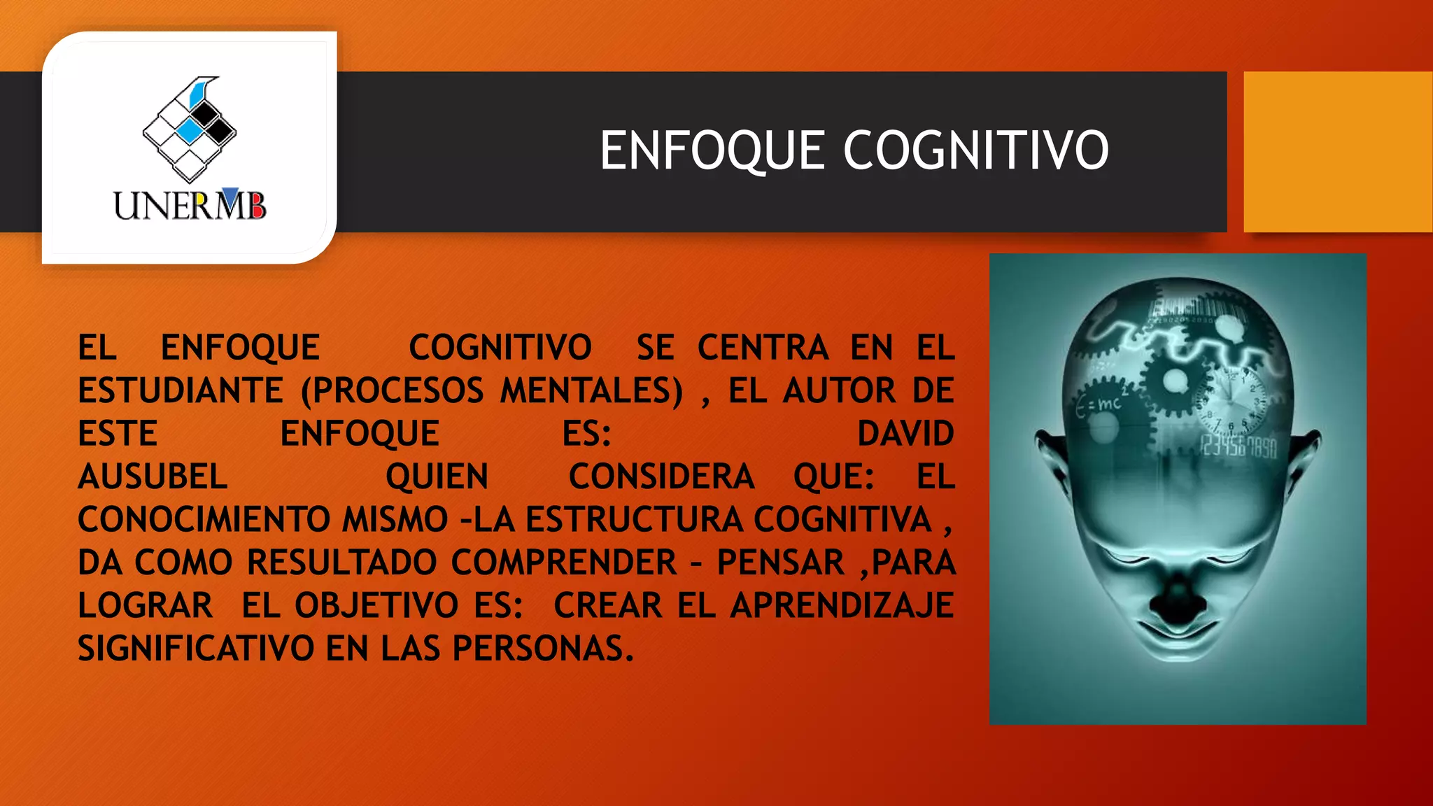 ENFOQUE COGNITIVO
EL ENFOQUE COGNITIVO SE CENTRA EN EL
ESTUDIANTE (PROCESOS MENTALES) , EL AUTOR DE
ESTE ENFOQUE ES: DAVID
AUSUBEL QUIEN CONSIDERA QUE: EL
CONOCIMIENTO MISMO –LA ESTRUCTURA COGNITIVA ,
DA COMO RESULTADO COMPRENDER – PENSAR ,PARA
LOGRAR EL OBJETIVO ES: CREAR EL APRENDIZAJE
SIGNIFICATIVO EN LAS PERSONAS.