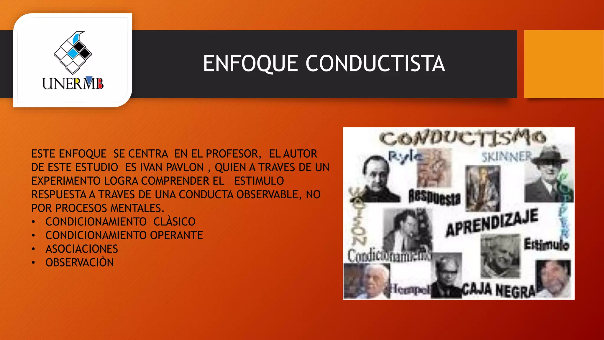 ENFOQUE CONDUCTISTA
ESTE ENFOQUE SE CENTRA EN EL PROFESOR, EL AUTOR
DE ESTE ESTUDIO ES IVAN PAVLON , QUIEN A TRAVES DE UN
EXPERIMENTO LOGRA COMPRENDER EL ESTIMULO
RESPUESTA A TRAVES DE UNA CONDUCTA OBSERVABLE, NO
POR PROCESOS MENTALES.
• CONDICIONAMIENTO CLÀSICO
• CONDICIONAMIENTO OPERANTE
• ASOCIACIONES
• OBSERVACIÒN