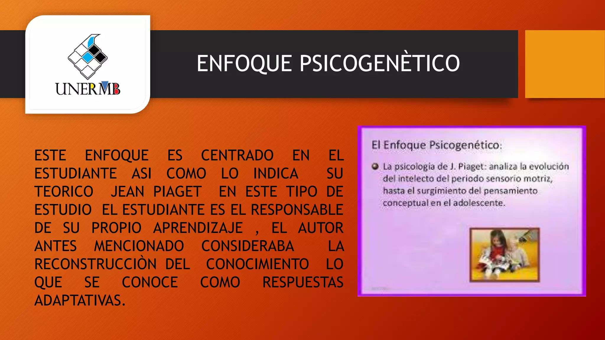 ENFOQUE PSICOGENÈTICO
ESTE ENFOQUE ES CENTRADO EN EL
ESTUDIANTE ASI COMO LO INDICA SU
TEORICO JEAN PIAGET EN ESTE TIPO DE
ESTUDIO EL ESTUDIANTE ES EL RESPONSABLE
DE SU PROPIO APRENDIZAJE , EL AUTOR
ANTES MENCIONADO CONSIDERABA LA
RECONSTRUCCIÒN DEL CONOCIMIENTO LO
QUE SE CONOCE COMO RESPUESTAS
ADAPTATIVAS.