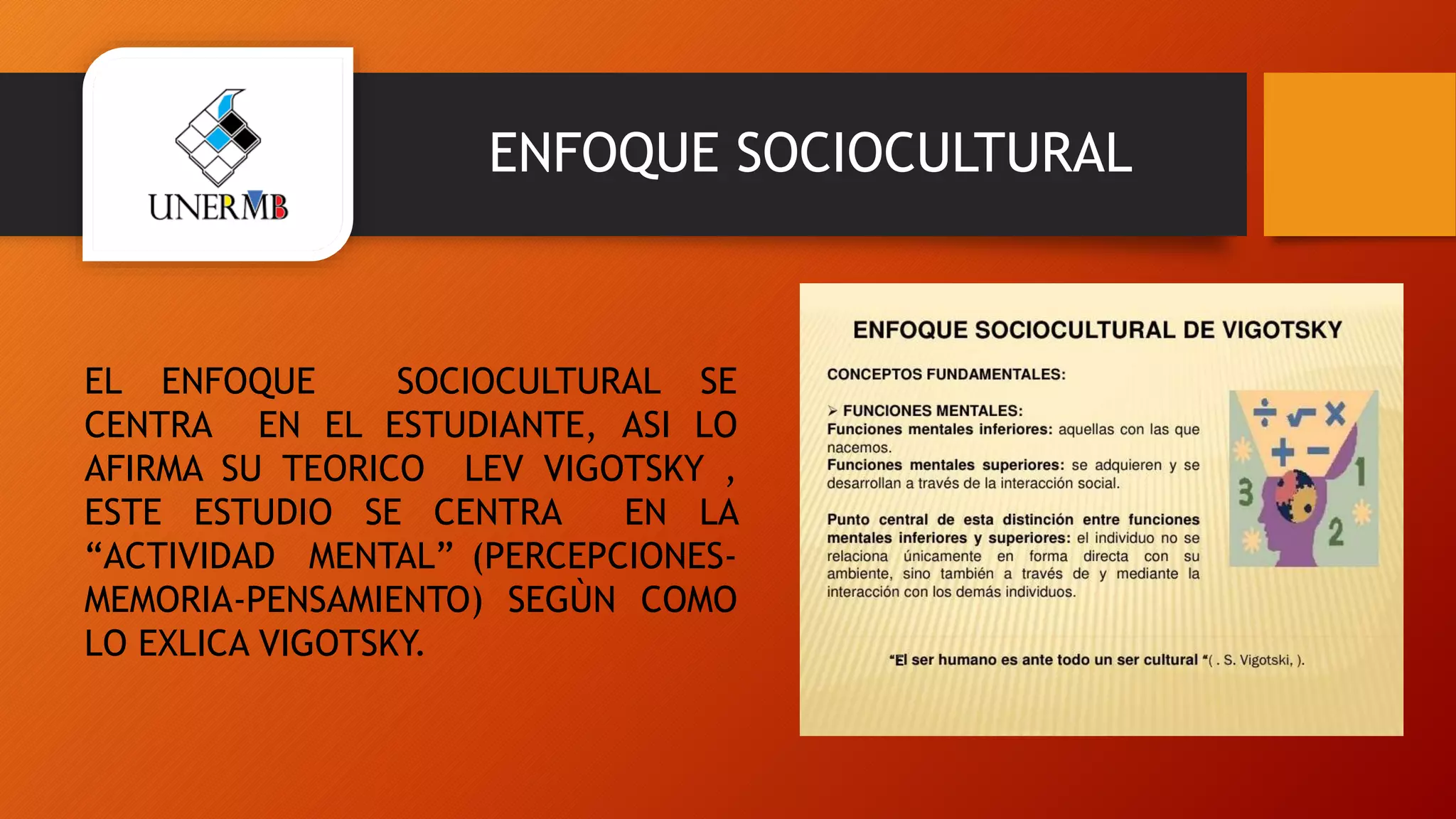 ENFOQUE SOCIOCULTURAL
EL ENFOQUE SOCIOCULTURAL SE
CENTRA EN EL ESTUDIANTE, ASI LO
AFIRMA SU TEORICO LEV VIGOTSKY ,
ESTE ESTUDIO SE CENTRA EN LA
“ACTIVIDAD MENTAL” (PERCEPCIONES-
MEMORIA-PENSAMIENTO) SEGÙN COMO
LO EXLICA VIGOTSKY.