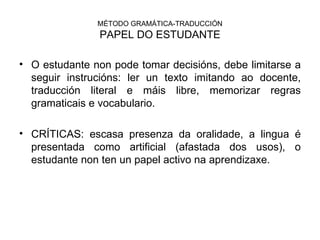 MÉTODO GRAMÁTICA-TRADUCCIÓN PAPEL DO ESTUDANTE O estudante non pode tomar decisións, debe limitarse a seguir instrucións: ler un texto imitando ao docente, traducción literal e máis libre, memorizar regras gramaticais e vocabulario. CRÍTICAS: escasa presenza da oralidade, a lingua é presentada como artificial (afastada dos usos), o estudante non ten un papel activo na aprendizaxe. 