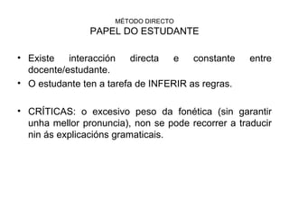MÉTODO DIRECTO PAPEL DO ESTUDANTE Existe interacción directa e constante entre docente/estudante. O estudante ten a tarefa de INFERIR as regras. CRÍTICAS: o excesivo peso da fonética (sin garantir unha mellor pronuncia), non se pode recorrer a traducir nin ás explicacións gramaticais. 