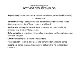 Método Audiolingüístico ACTIVIDADES. EXEMPLOS Repetición  (o estudante repite o enunciado breve, antes de velo escrito) Hoxe é luns Inflexión : Unha palabra preséntase de forma distinta cando se repite (Onte comprei un libro/ Onte comprei uns libros) Sustitución:  unha palabra sustitúese por outra nun enunciado:  O profesor saíu pronto   Saíu pronto Reformulación : o estudante reformula o enunciado e dillo a outra persoa: Dille que saia/Sal Completar : completa o enunciado que falta Transposición  : cambio de orde (Teño fame/ Eu tamén (teño fame) Expansión : cando se engade unha nova palabra (No no coñezo (ben)- Coñezoo…) 