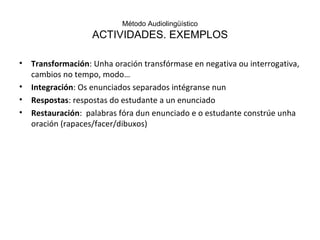 Método Audiolingüístico ACTIVIDADES. EXEMPLOS Transformación : Unha oración transfórmase en negativa ou interrogativa, cambios no tempo, modo… Integración : Os enunciados separados intégranse nun Respostas : respostas do estudante a un enunciado Restauración :  palabras fóra dun enunciado e o estudante constrúe unha oración (rapaces/facer/dibuxos) 