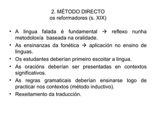 2. MÉTODO DIRECTO os reformadores (s. XIX) A lingua falada é fundamental    reflexo nunha metodoloxía  baseada na oralidade. As ensinanzas da fonética    aplicación no ensino de linguas. Os estudantes deberían primeiro escoitar a lingua. As oracións deberían ser presentadas en contextos significativos. As regras gramaticais deberían ensinarse logo de practicar nos contextos (método inductivo). Rexeitamento da traducción. 