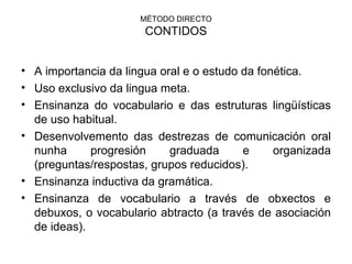 MÉTODO DIRECTO CONTIDOS A importancia da lingua oral e o estudo da fonética. Uso exclusivo da lingua meta. Ensinanza do vocabulario e das estruturas lingüísticas de uso habitual. Desenvolvemento das destrezas de comunicación oral nunha progresión graduada e organizada (preguntas/respostas, grupos reducidos). Ensinanza inductiva da gramática. Ensinanza de vocabulario a través de obxectos e debuxos, o vocabulario abtracto (a través de asociación de ideas). 