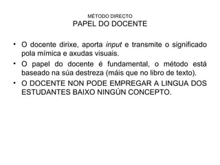 MÉTODO DIRECTO PAPEL DO DOCENTE O docente dirixe, aporta  input  e transmite o significado pola mímica e axudas visuais. O papel do docente é fundamental, o método está baseado na súa destreza (máis que no libro de texto). O DOCENTE NON PODE EMPREGAR A LINGUA DOS ESTUDANTES BAIXO NINGÚN CONCEPTO. 
