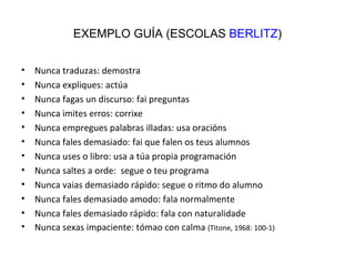 EXEMPLO GUÍA (ESCOLAS  BERLITZ ) Nunca traduzas: demostra Nunca expliques: actúa Nunca fagas un discurso: fai preguntas Nunca imites erros: corrixe Nunca empregues palabras illadas: usa oracións Nunca fales demasiado: fai que falen os teus alumnos Nunca uses o libro: usa a túa propia programación Nunca saltes a orde:  segue o teu programa Nunca vaias demasiado rápido: segue o ritmo do alumno Nunca fales demasiado amodo: fala normalmente Nunca fales demasiado rápido: fala con naturalidade Nunca sexas impaciente: tómao con calma  (Titone, 1968: 100-1) 