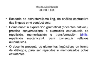 Método Audiolingüístico CONTIDOS Baseado no estructuralismo ling, na análise contrastiva das linguas e no conductismo. Combínase: a explicación gramatical (docentes nativos), práctica conversacional e exercicios estructurais de repetición, memorización e transformación ( drills : repetición mecánica)   para conseguir reflexos automáticos. O docente presenta os elementos lingüísticos en forma de diálogos, para ser repetidos e memorizados polos estudantes. 
