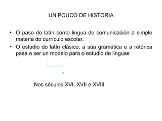 UN POUCO DE HISTORIA O paso do latín como lingua de comunicación a simple materia do currículo escolar. O estudio do latín clásico, a súa gramática e a retórica pasa a ser un modelo para o estudio de linguas  Nos séculos XVI, XVII e XVIII 