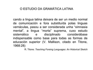 O ESTUDIO DA GRAMÁTICA LATINA cando a lingua latina deixara de ser un medio normal de comunicación e fora substituída polas linguas vernáculas, pasou a ser considerada unha “ximnasia mental”, a lingua “morta” suprema, cuxo estudo sistemático e disciplinado considerábase indispensable como base para todas as formas de educación superior (V. Mallison, citado en Titone, 1968:28) R. Titone:  Teaching Foreing Languages: An Historical Sketch 