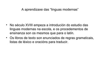 A aprendizaxe das “linguas modernas” No século XVIII empeza a introdución do estudio das linguas modernas na escola, e os procedementos de ensinanza son os mesmos que para o latín. Os libros de texto son enunciados de regras gramaticais, listas de léxico e oracións para traducir. 