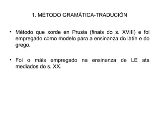 1. MÉTODO GRAMÁTICA-TRADUCIÓN Método que xorde en Prusia (finais do s. XVIII) e foi empregado como modelo para a ensinanza do latín e do grego. Foi o máis empregado na ensinanza de LE ata mediados do s. XX. 