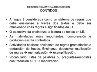 MÉTODO GRAMÁTICA-TRADUCCIÓN CONTIDOS A lingua é considerada como un sistema de regras que debe ensinanse a través dos textos e debe ser relacionado coas regras e significados da L1. O obxectivo da ensinanza: a lectura de textos en LE. As habilidades máis importantes: comprensión e produción escrita controlada. Actividades básicas: ensinanza de regras gramaticales e traducción de frases. Ensinanza deductiva: explicación de regras    memorización    exemplificación. Vocabulario: listas de palabras ou preguntas/respostas coa tradución á L1    meorización. 