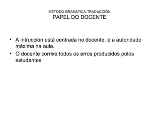 MÉTODO GRAMÁTICA-TRADUCCIÓN PAPEL DO DOCENTE A intrucción está centrada no docente, é a autoridade máxima na aula. O docente corrixe todos os erros producidos polos estudantes 