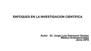 ENFOQUES EN LA INVESTIGACION CIENTIFICA
Autor: Dr. Jorge Luis Samayani Quispe
Médico Emergenciólgo
Junio 2015
 