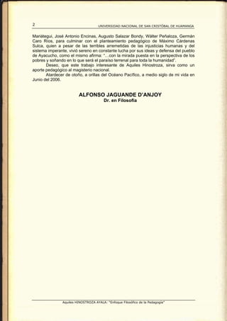 2                                   UNIVERSIDAD NACIONAL DE SAN CRISTÓBAL DE HUAMANGA


Mariátegui, José Antonio Encinas, Augusto Salazar Bondy, Wálter Peñaloza, Germán
Caro Ríos, para culminar con el planteamiento pedagógico de Máximo Cárdenas
Sulca, quien a pesar de las terribles arremetidas de las injusticias humanas y del
sistema imperante, vivió sereno en constante lucha por sus ideas y defensa del pueblo
de Ayacucho, como el mismo afirma: “…con la mirada puesta en la perspectiva de los
pobres y soñando en lo que será el paraíso terrenal para toda la humanidad”.
       Deseo, que este trabajo interesante de Aquiles Hinostroza, sirva como un
aporte pedagógico al magisterio nacional.
       Atardecer de otoño, a orillas del Océano Pacífico, a medio siglo de mi vida en
Junio del 2006.


                        ALFONSO JAGUANDE D’ANJOY
                                        Dr. en Filosofía




               Aquiles HINOSTROZA AYALA: “Enfoque Filosófico de la Pedagogía”
 