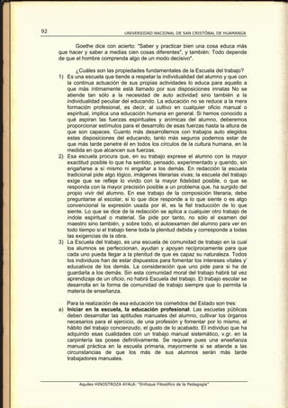 92                                 UNIVERSIDAD NACIONAL DE SAN CRISTÓBAL DE HUAMANGA


            Goethe dice con acierto: "Saber y practicar bien una cosa educa más
     que hacer y saber a medias cien cosas diferentes", y también: Todo depende
     de que el hombre comprenda algo de un modo decisivo".

            ¿Cuáles son las propiedades fundamentales de la Escuela del trabajo?
     1) Es una escuela que tiende a respetar la individualidad del alumno y que con
        la continua actuación de sus propias actividades lo educa para aquello a
        que más íntimamente está llamado por sus disposiciones innatas No se
        atiende tan sólo a la necesidad de auto actividad sino también a la
        individualidad peculiar del educando. La educación no se reduce a la mera
        formación profesional, es decir, al cultivo en cualquier oficio manual o
        espiritual, implica una educación humana en general. Si hemos conocido a
        qué aspiran las fuerzas espirituales y anímicas del alumno, deberemos
        proporcionar estímulos para el desarrollo de esas fuerzas hasta la altura de
        que son capaces. Cuanto más desarrollemos con trabajos auto elegidos
        estas disposiciones del educando, tanto más seguros podemos estar de
        que más tarde penetre él en todos los círculos de la cultura humana, en la
        medida en que alcancen sus fuerzas.
     2) Esa escuela procura que, en su trabajo exprese el alumno con la mayor
        exactitud posible lo que ha sentido, pensado, experimentado y querido, sin
        engañarse a sí mismo ni engañar a los demás. En redacción la escuela
        tradicional pide algo lógico, imágenes literarias vivas; la escuela del trabajo
        exige que se refleje lo vivido con la mayor fidelidad posible, o que se
        responda con la mayor precisión posible a un problema que, ha surgido del
        propio vivir del alumno. En ese trabajo de la composición literaria, debe
        preguntarse al escolar, si lo que dice responde a lo que siente o es algo
        convencional la expresión usada por él, es la fiel traducción de lo que
        siente. Lo que se dice de la redacción se aplica a cualquier otro trabajo de
        índole espiritual o material. Se pide por tanto, no sólo el examen del
        maestro sino también, y sobre todo, el autoexamen del alumno para ver en
        todo tiempo si el trabajo tiene toda la plenitud debida y corresponde a todas
        las exigencias de la obra.
     3) La Escuela del trabajo, es una escuela de comunidad de trabajo en la cual
        los alumnos se perfeccionan, ayudan y apoyan recíprocamente para que
        cada uno pueda llegar a la plenitud de que es capaz su naturaleza. Todos
        los individuos han de estar dispuestos para fomentar los intereses vitales y'
        educativos de los demás. La consideración que uno pide para si ha de
        guardarla a los demás. Sin esta comunidad moral del trabajo habrá tal vez
        aprendizaje de un oficio, no habrá Escuela del trabajo. El trabajo escolar se
        desarrolla en la forma de comunidad de trabajo siempre que lo permita la
        materia de enseñanza.

        Para la realización de esa educación los cometidos del Estado son tres:
     a) Iniciar en la escuela, la educación profesional. Las escuelas públicas
        deben desarrollar las aptitudes manuales del alumno, cultivar los órganos
        necesarios para el ejercicio, de una profesión y fomentar por lo mismo, el
        hábito del trabajo concienzudo, el gusto de lo acabado. El individuo que ha
        adquirido esas cualidades con un trabajo manual sistemático, v.gr. en la
        carpintería las posee definitivamente. Se requiere pues una enseñanza
        manual práctica en la escuela primaria, mayormente si se atiende a las
        circunstancias de que los más de sus alumnos serán más tarde
        trabajadores manuales.



              Aquiles HINOSTROZA AYALA: “Enfoque Filosófico de la Pedagogía”
 