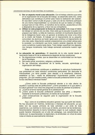 UNIVERSIDAD NACIONAL DE SAN CRISTÓBAL DE HUAMANGA                                     93

       b) Dar un aspecto moral a esa educación. Con el trabajo colectivo que entra
          en la organización de la Escuela del trabajo, se desarrolla cierto tino, cierta
          delicadeza que constituye el primer paso hacia la realización del carácter.
          En esa labor común el jefe de grupo y cada uno de los miembros participan
          de una misma responsabilidad. La conciencia de que se realiza un trabajo,
          aunque fuera el más ínfimo, en beneficio de los demás, acostumbra al niño
          a despojarse de su egoísmo, a favor de sus compañeros
       c) Utilizar en esta preparación la forma de comunidad. Esto exige el hábito
          de trabajar en servicio de una idea. Claro está que la escuela no puede sino
          preparar ese hábito. La falta de madurez y también el insuficiente desarrollo
          de la inteligencia hacen vana, en general, la tentativa de iniciar a los niños
          en la misión del Estado. Al trabajar por el mejoramiento de su pequeña
          comunidad, los alumnos se harán aptos para contribuir al mejoramiento de
          otra más vasta. Adquiriendo carácter prepararemos una unidad valiosa para
          la sociedad. La orientación que toma nuestro carácter depende del modo
          como cumplimos nuestra tarea diaria: Todo trabajo superficial nos degrada,
          nos mengua moralmente; todo trabajo esmerado acrecienta nuestro vigor
          moral.

   d. La educación de aprendices.- El desarrollo de la vida mental desde el
      nacimiento hasta el fin de la adolescencia depende de tres condiciones:
      a. De disposiciones innatas, que se desarrollan en conformidad con las leyes
         de la Psicología.
      b. Del medio social, económico, religioso y profesional;
      c. De las influencias educadoras de la familia, escuela, aprendizaje y
         organización del trabajo.

               Estas condiciones contribuyen a establecer la estructura fundamental,
       que presentará en cada individuo condiciones particulares. Sin descuidar la
       individualidad ¿no sería posible, para atender a la enseñanza colectiva,
       establecer un tipo - medio de adolescente? Suponiéndolo posible, ocurre
       preguntar: ¿En qué medida puede y debe la Escuela profesional tener en cuen-
       ta esa naturaleza individual media?

               ¿Cómo podrá la Escuela profesional atender a la vida ulterior de
       aquellos a quienes trata de perfeccionar? ¿Cómo procederá en lo que atañe a
       la cultura general? Con otras tres preguntas se acaba de plantear el problema:
       a) ¿Cuál es la forma mental general de la adolescencia?
       b) ¿Cómo podrá la Escuela profesional penetrar esa alma, y despertar,
           mediante la formación profesional, el instinto de humanidad?.
       c) ¿Qué consecuencias se seguirán para la organización de la Escuela
           profesional?

               Aquí, como en el problema educativo general, hay que partir del interés.
       No hay educación sin 'instintos, tendencias e intereses del educando, ya que
       éstos son las causas primeras de toda actividad y por ende de toda
       experiencia. Los instintos lo mismo que el interés, provienen de las tendencias.
       Kerschensteiner desecha la teoría herbartiana según la cual cualquier objeto
       puede hacerse interesante con el arte del pedagogo. Las características del
       interés son: la espontaneidad, la objetividad y la emotividad, en virtud de estas
       notas el interés es esencialmente individual.




                Aquiles HINOSTROZA AYALA: “Enfoque Filosófico de la Pedagogía”
 