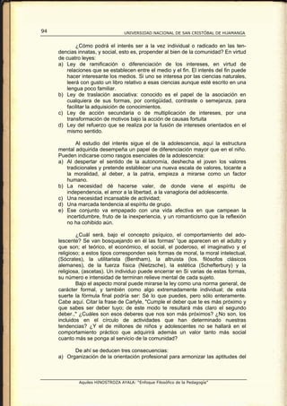 94                                UNIVERSIDAD NACIONAL DE SAN CRISTÓBAL DE HUAMANGA


            ¿Cómo podrá el interés ser a la vez individual o radicado en las ten-
     dencias innatas, y social, esto es, propender al bien de la comunidad? En virtud
     de cuatro leyes:
     a) Ley de ramificación o diferenciación de los intereses, en virtud de
        relaciones que se establecen entre el medio y el fin. El interés del fin puede
        hacer interesante los medios. Si uno se interesa por las ciencias naturales,
        leerá con gusto un libro relativo a esas ciencias aunque esté escrito en una
        lengua poco familiar.
     b) Ley de traslación asociativa: conocido es el papel de la asociación en
        cualquiera de sus formas, por contigüidad, contraste o semejanza, para
        facilitar la adquisición de conocimientos.
     c) Ley de acción secundaria o de multiplicación de intereses, por una
        transformación de motivos bajo la acción de causas fortuita
     d) Ley del refuerzo que se realiza por la fusión de intereses orientados en el
        mismo sentido.

            Al estudio del interés sigue el de la adolescencia, aquí la estructura
     mental adquirida desempeña un papel de diferenciación mayor que en el niño.
     Pueden indicarse como rasgos esenciales de la adolescencia:
     a) Al despertar el sentido de la autonomía, deshecha el joven los valores
        tradicionales y pretende establecer una nueva escala de valores, tocante a
        la moralidad, al deber, a la patria, empieza a mirarse como un factor
        humano.
     b) La necesidad dé hacerse valer, de donde viene el espíritu de
        independencia, el amor a la libertad, a la vanagloria del adolescente.
     c) Una necesidad incansable de actividad;
     d) Una marcada tendencia al espíritu de grupo.
     e) Ese conjunto va empapado con una vida afectiva en que campean la
        incertidumbre, fruto de la inexperiencia, y un romanticismo que la reflexión
        no ha cohibido aún.

             ¿Cuál será, bajo el concepto psíquico, el comportamiento del ado-
     lescente? Se van bosquejando en él las formas' 'que aparecen en el adulto y
     que son; el teórico, el económico, el social, el poderoso, el imaginativo y el
     religioso; a estos tipos corresponden seis formas de moral, la moral intelectual,
     (Sócrates), la utilitarista (Bentham), la altruista (los. filósofos clásicos
     alemanes), de la fuerza física (Nietzsche), la estética (Schefterbury) y la
     religiosa, (ascetas). Un individuo puede encerrar en Si varias de estas formas,
     su número e intensidad de terminan relieve mental de cada sujeto.
             Bajo el aspecto moral puede mirarse la ley como una norma general, de
     carácter formal, y también como algo extremadamente individual; de esta
     suerte la fórmula final podría ser: Sé lo que puedes, pero sólo enteramente.
     Cabe aquí. Citar la frase de Carlyle, "Cumple el deber que te es más próximo y
     que sabes ser deber tuyo; de este modo te resultará más claro el segundo
     deber.," ¿Cuáles son esos deberes que nos son más próximos? ¿No son, los
     incluidos en el círculo de actividades que han determinado nuestras
     tendencias? ¿Y el de millones de niños y adolescentes no se hallará en el
     comportamiento práctico que adquirirá además un valor tanto más social
     cuanto más se ponga al servicio de la comunidad?

           De ahí se deducen tres consecuencias:
     a) Organización de la orientación profesional para armonizar las aptitudes del



             Aquiles HINOSTROZA AYALA: “Enfoque Filosófico de la Pedagogía”
 