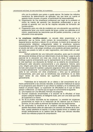 UNIVERSIDAD NACIONAL DE SAN CRISTÓBAL DE HUAMANGA                                     95

          niño con la profesión que quiere o puede ejercer. No bastan los métodos
          mecánicos de determinación de aptitudes; hay que tener en cuenta el
          aspecto moral, el gusto, el querer, el sentimiento de responsabilidad
       b) Organización de una enseñanza profesional que haga de la profesión el
          centro de interés del aprendiz Las disciplinas profesionales a que se
          somete el aprendiz son una de las mejores escuelas de formación del
          hombre-obrero.
       c) Preparación para una vida de ciudadano por una educación que permita al
          adolescente tener una noción exacta del grupo, probar sus aptitudes en él
          mismo, experimentar las reacciones que allí pueden producirse, y esto por
          educación cívica apropiada.

   e. La enseñanza científico-natural.- La escuela debe proporcionar a la
      generación que se forma, cierto número de conocimientos y hábitos, en
      especial lectura, escritura y cálculo. En un principio, la misión de la escuela fue
      exclusivamente didáctica; antiguamente daban la enseñanza esclavos
      imposibilitados para Otro 'trabajo. En los tiempos modernos se comprendió que
      el estudio del latín y del griego constituye una excelente gimnasia espiritual, y
      por tanto que poseía no sólo un valor cognoscitivo, sino sobre todo un valor
      educativo.
             Herbart pretendió dar una instrucción educativa, quiso que la voluntad
      del educando tendiese al bien por determinado círculo de ideas. Luego la parte
      esencial de la educación era crear ese círculo de ideas. El pedagogo de
      Gottinga suponía erróneamente que la representación es la función básica de
      la vida espiritual. Los discípulos de Herbart, en su sistema de concentración,
      atribuyeron valor educativo exclusivamente a una asignatura: historia, para
      unos, religión para otros; los 'demás sectores del saber quedaron despojados
      de todo valor propio En realidad; cualquiera asignatura' tiene valor educativo, si
      se enseña debidamente. "La enseñanza científico-natural posee valores que en
      parte le son comunes con otras enseñanzas y otros que le pertenecen
      exclusivamente, pero para que se beneficiosa esa enseñanza no se debe
      seguir dando de una manera tan superficial como se acostumbra
      generalmente.

               Tratándose de la traducción de un clásico o del conocimiento de un
       hecho perteneciente a las ciencias naturales, la educación intelectual se apoya
       en la perspicacia para discernir lo que ofrece la realidad y en la destreza para
       realizar el proceso lógico. La superación de dificultades es lo que se llama
       pensar o reflexionar. La marcha que se sigue es comúnmente la siguiente:
       a) Uno tropieza con una dificultad, formula una pregunta.
       b) Ocurren conjeturas encaminadas a la solución de la dificultad; el torpe
           acepta cualquier hipótesis; el inteligente duda, pero con una duda que trata
           de superarse a sí misma
       c) Se da la prueba razonable de las conjeturas. La variedad de conjeturas
           provechosas es mayor en la 'traducción de los clásicos que en Física o
           Química, en las cuales se eliminan las hipótesis con los experimentos.
       d) Se comprueba la exactitud de la conjetura adoptada. En literatura, el
           sentido descubierto debe ser adecuado a la conexión de ideales de la obra.
           Sólo, queda satisfecho el espíritu si la idea lograda forma un eslabón que
           encaja perfectamente en la cadena total de ideas Las ciencias naturales
           tienen sus métodos propios de comprobación.




               Aquiles HINOSTROZA AYALA: “Enfoque Filosófico de la Pedagogía”
 