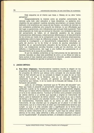 96                                    UNIVERSIDAD NACIONAL DE SAN CRISTÓBAL DE HUAMANGA


                Este esquema es el mismo que traza J. Dewey en su obra "cómo
        pensamos".
                Desgraciadamente la manera como se enseñan comúnmente las
        ciencias quita todo valor educativo a 'esas disciplinas. La epidemia enci-
        clopédica de que padecen nuestras escuelas secundarias y el escaso tiempo
        dedicado a tal enseñanza son causa de ese fracaso. Los textos de ciencias no
        son verdaderos problemas sino conjunto de órdenes; no son dificultades que
        den lugar a suposiciones, sino indicaciones que excluyen toda suposición Todo
        está preparado de modo que se excluya la inducción. Los verdaderos ejercicios
        del pensamiento se hallan, en el desarrollo paulatino de las propias
        manipulaciones defectuosas y observaciones defectuosas en el descubrimiento
        de los errores por medio de la comparación con las anteriores observaciones,
        establecidas sobre la base de reflexiones propias. Se han tomar como base la
        actividad la investigación y el descubrimiento independiente individual, por
        parte del alumno; se ha de limitar el número de asuntos estudiados en
        beneficio de un, aprovechamiento educativo de las formas de pensar y de
        obrar. Las instalaciones sencillas llevadas a cabo por los alumnos, con sus
        defectos e imperfecciones, dan lugar a una multitud de suposiciones en el
        descubrimiento de la causa de sus defectos.
                Si por los detalles contenidos en las instrucciones de los ejercicios de
        ciencias naturales se aleja toda posibilidad de error y si se ofrece en toda su
        típica pureza el taso especial para preparar la inducción, puede considerarse
        fracasada la finalidad de ejercitar el pensamiento lógico.


3. JUICIO CRÍTICO:

     a. Sus ideas religiosas.- Kerschensteiner mantiene inscrita la religión en los
        programas de enseñanza que da a las escuelas como consejero escolar, o en
        los proyectos de reforma que esboza como concepto de una escuela ideal.
        Pero es fácil advertir que en su concepto la religión no pasa de ser un bien
        cultural como el arte o la literatura, esto es, un valor de significación
        meramente humana. No concede, en general, al concepto religioso la
        importancia que merece, ni en la noción de la Escuela del trabajo, ni en, la
        formación del carácter.
                Justo es, sin embargo, reconocer que en "El alma del educador" con-
        fiesa que hasta el presente el pensamiento educativo solo ha llegado a su
        perfección cuando se ha arraigado en un espíritu verdaderamente religioso.
        Afirma que no habrá reforma mientras la congregación escolar no está basada
        en la fe en los valores eternos. "Conducir al hombre como portador consciente
        de valores eternos a un sentido que equivale a erigirse en instrumento del
        Eterno, para la realización de dichos valores". "Una cosa sé yo, que a través
        del tiempo y del espacio una voluntad marcha con eternas leyes, de cuya red
        de mandamientos, finamente tejida no se exime un sólo niño. Soy un
        instrumento, de esa voluntad que no pregunta por el placer ni el dolor del
        instrumento; que en si mismo lleva el orden que irremisiblemente tenemos que
        cumplir. Lo que a la vida concede valor y significación es la forma como
        realizamos la obra, y sólo muestra su noble rostro a aquél que en su conciencia
        íntima se siente instrumento de su voluntad". "quien haya de cultivar valores
        eternos en los otros, debe adherirse a ellos, al principio espiritual y religioso
        con fe 'inquebrantable". El presenta también, al verdadero educador como a un




                 Aquiles HINOSTROZA AYALA: “Enfoque Filosófico de la Pedagogía”
 